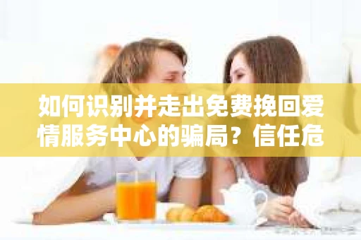 如何识别并走出免费挽回爱情服务中心的骗局？信任危机解决方案