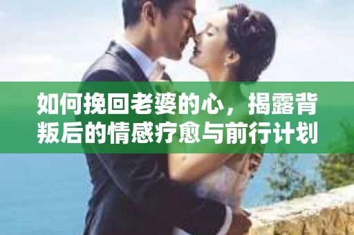 如何挽回老婆的心,揭露背叛后的情感疗愈与前行计划 如何挽回老婆的心,揭露背叛后的情感疗愈与前行计划