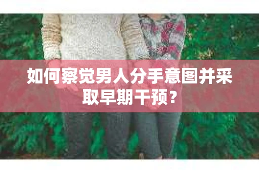 如何察觉男人分手意图并采取早期干预？