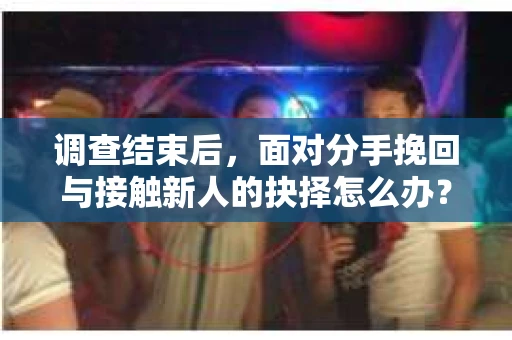 调查结束后，面对分手挽回与接触新人的抉择怎么办？