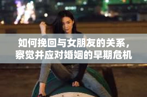 如何挽回与女朋友的关系，察觉并应对婚姻的早期危机信号