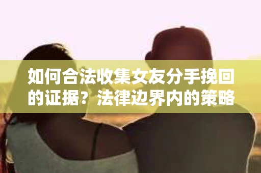 如何合法收集女友分手挽回的证据？法律边界内的策略与技巧