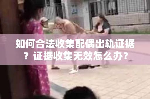 如何合法收集配偶出轨证据？证据收集无效怎么办？