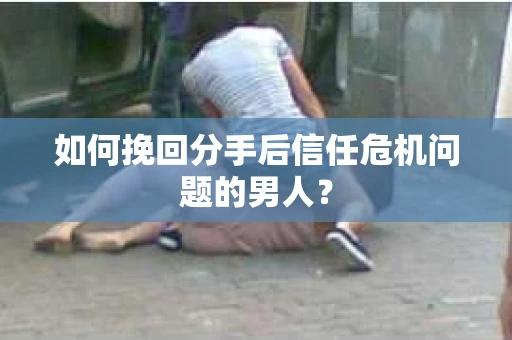 如何挽回分手后信任危机问题的男人？