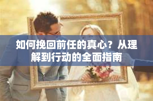如何挽回前任的真心?从理解到行动的全面指南 如何挽回前任的真心?从理解到行动的全面指南