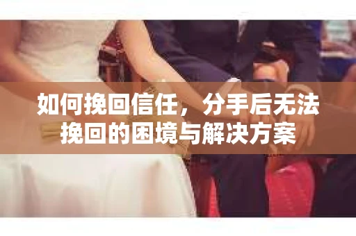 如何挽回信任，分手后无法挽回的困境与解决方案