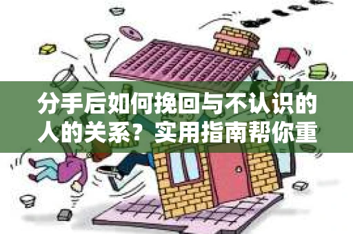 分手后如何挽回与不认识的人的关系？实用指南帮你重拾失去的联结