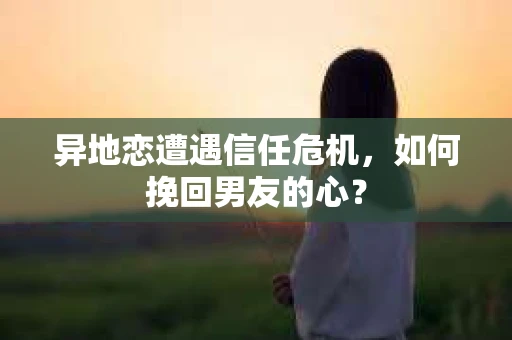 异地恋遭遇信任危机，如何挽回男友的心？