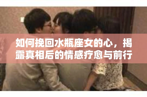 如何挽回水瓶座女的心，揭露真相后的情感疗愈与前行计划
