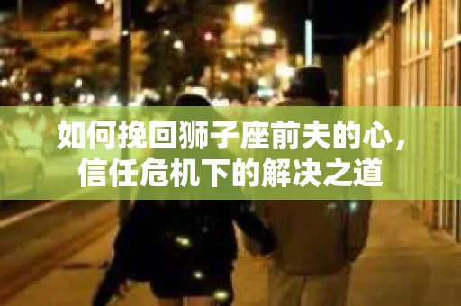 如何挽回狮子座前夫的心，信任危机下的解决之道