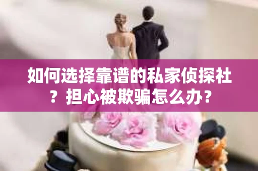 如何选择靠谱的私家侦探社？担心被欺骗怎么办？