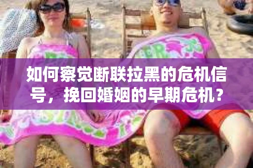 如何察觉断联拉黑的危机信号，挽回婚姻的早期危机？