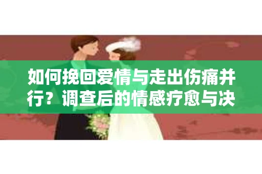 如何挽回爱情与走出伤痛并行？调查后的情感疗愈与决策指南