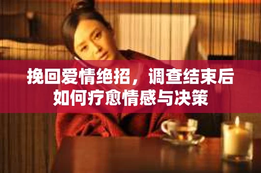 挽回爱情绝招,调查结束后如何疗愈情感与决策 挽回爱情绝招,调查结束后如何疗愈情感与决策