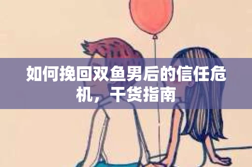 如何挽回双鱼男后的信任危机，干货指南