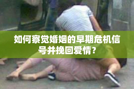 如何察觉婚姻的早期危机信号并挽回爱情？