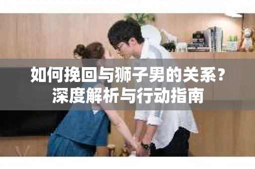 如何挽回与狮子男的关系？深度解析与行动指南