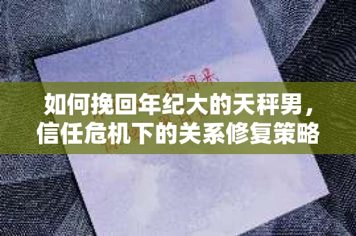 如何挽回年纪大的天秤男，信任危机下的关系修复策略