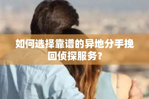 如何选择靠谱的异地分手挽回侦探服务？