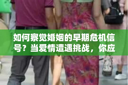 如何察觉婚姻的早期危机信号？当爱情遭遇挑战，你应该怎么办？