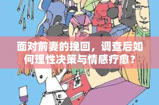 面对前妻的挽回，调查后如何理性决策与情感疗愈？