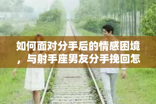 如何面对分手后的情感困境,与射手座男友分手挽回怎么办? 如何面对分手后的情感困境,与射手座男友分手挽回怎么办?