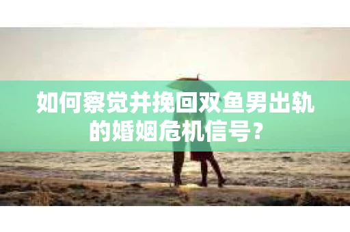 如何察觉并挽回双鱼男出轨的婚姻危机信号？