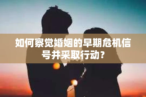 如何察觉婚姻的早期危机信号并采取行动？