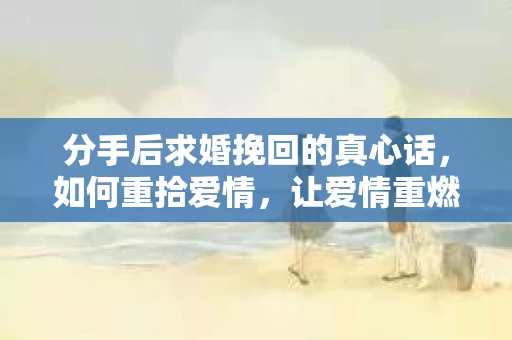 分手后求婚挽回的真心话，如何重拾爱情，让爱情重燃？