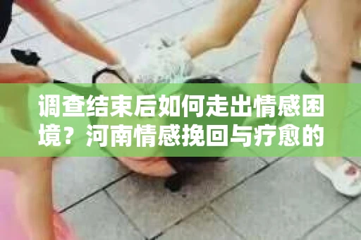 调查结束后如何走出情感困境？河南情感挽回与疗愈的实用方法
