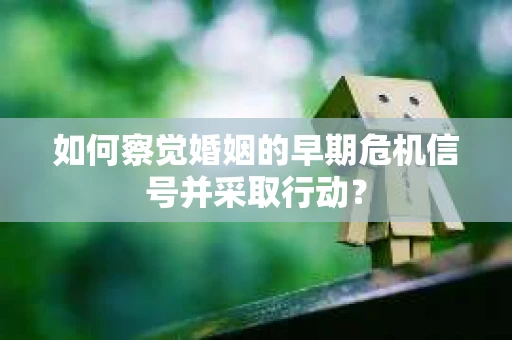 如何察觉婚姻的早期危机信号并采取行动？