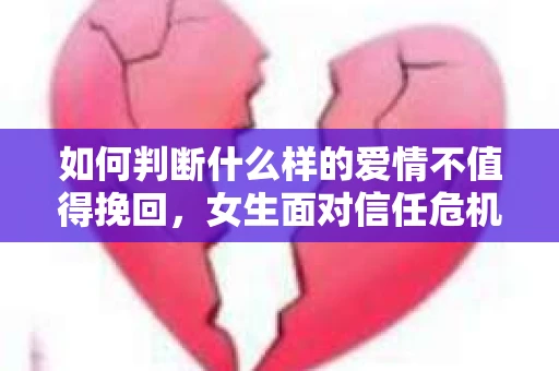 如何判断什么样的爱情不值得挽回，女生面对信任危机怎么办？