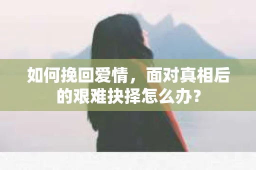 如何挽回爱情,面对真相后的艰难抉择怎么办? 如何挽回爱情,面对真相后的艰难抉择怎么办?