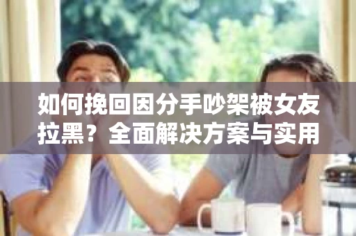 如何挽回因分手吵架被女友拉黑？全面解决方案与实用建议