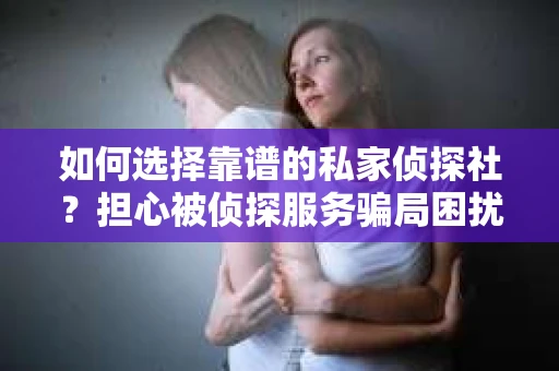 如何选择靠谱的私家侦探社？担心被侦探服务骗局困扰怎么办？