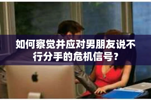 如何察觉并应对男朋友说不行分手的危机信号？