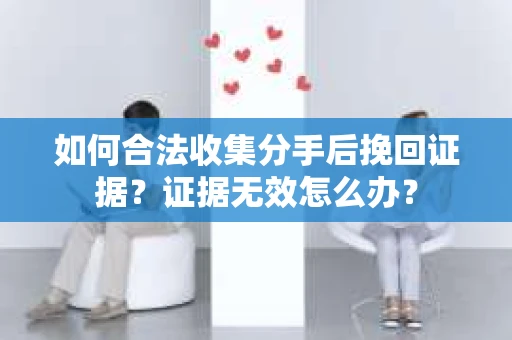 如何合法收集分手后挽回证据？证据无效怎么办？