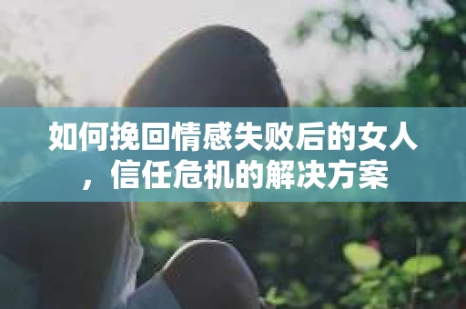 如何挽回情感失败后的女人,信任危机的解决方案 如何挽回情感失败后的女人,信任危机的解决方案
