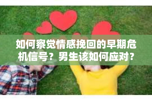 如何察觉情感挽回的早期危机信号？男生该如何应对？