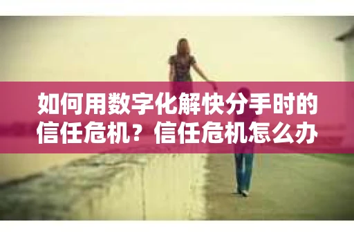 如何用数字化解快分手时的信任危机？信任危机怎么办？