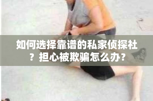 如何选择靠谱的私家侦探社？担心被欺骗怎么办？