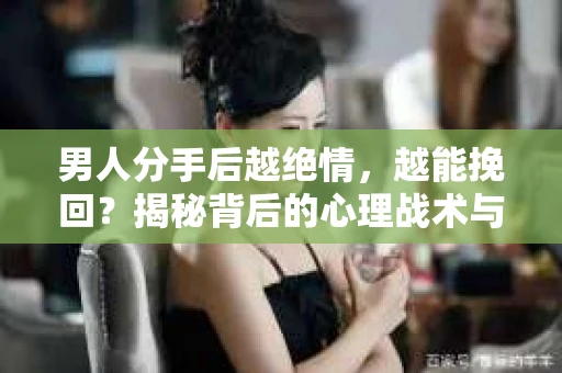 男人分手后越绝情，越能挽回？揭秘背后的心理战术与实际操作