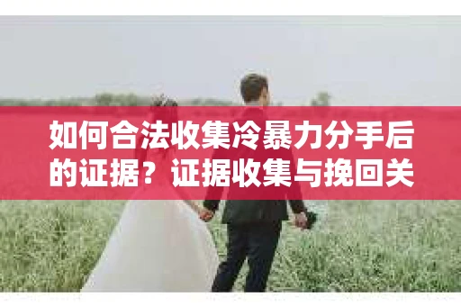 如何合法收集冷暴力分手后的证据？证据收集与挽回关系怎么办？