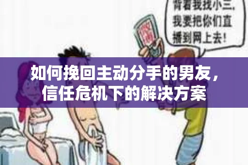 如何挽回主动分手的男友，信任危机下的解决方案