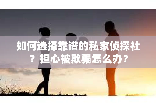 如何选择靠谱的私家侦探社？担心被欺骗怎么办？