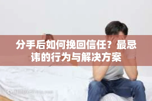 分手后如何挽回信任？最忌讳的行为与解决方案