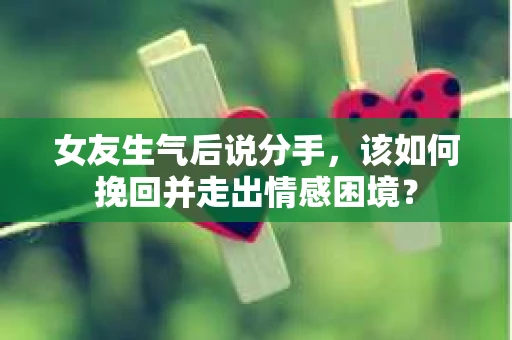 女友生气后说分手，该如何挽回并走出情感困境？