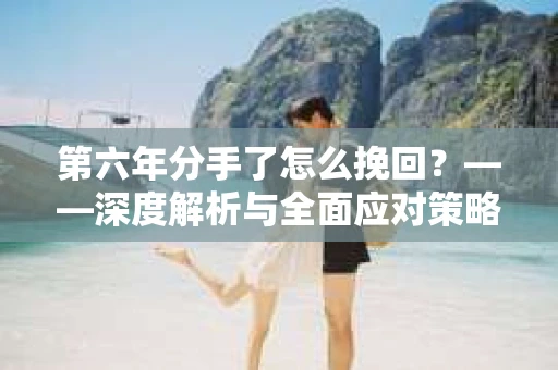 第六年分手了怎么挽回？——深度解析与全面应对策略