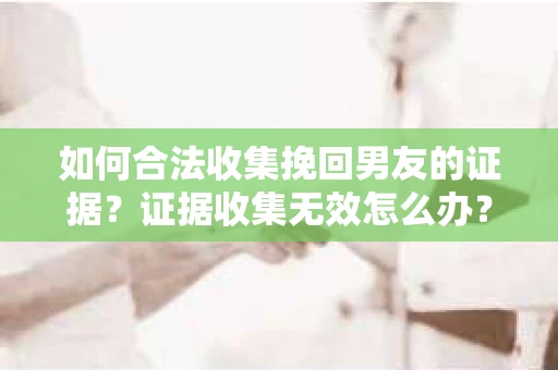 如何合法收集挽回男友的证据？证据收集无效怎么办？