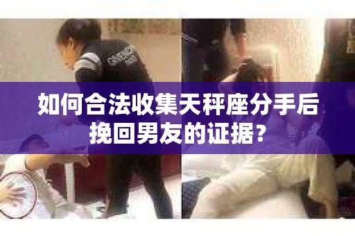 如何合法收集天秤座分手后挽回男友的证据？